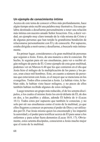 Un ejemplo de conocimiento íntimo
Acerca de este tema de conocer a Dios más profundamente, hace
algún tiempo atrás recibí una palabra muy ilustrativa. Era una palabra destinada a desafiarme personalmente a tener una relación
más íntima con nuestro amado Señor Jesucristo. Era, a decir verdad, un ejemplo muy claro tomado de la vida misma de Cristo y
de algunas personas que han tenido la grandísima bendición de
relacionarse personalmente con Él y de conocerle. Por supuesto,
estaba dirigida a motivarme y desafiarme, a buscarle más íntimamente.
En primer lugar, consideramos a la gran multitud de personas
que seguían a Jesús. Estos, de una manera u otra le conocían. De
hecho, le seguían para oír sus enseñanzas, para ver o recibir algún milagro de parte de Él. Como ejemplo de esta gran multitud,
podemos ver en Marcos 6.44 que los que comieron en el día que
Jesús hizo el milagro de la multiplicación de los panes y los peces, eran cinco mil hombres. Este, en cuanto a número de personas que estuvieron con Jesús, es el mayor que se menciona en los
evangelios. Todos ellos conocían a Jesús. Le habían visto, le habían oído, le habían visto hacer milagros, y no pocos de ellos
también habían recibido algunos de estos milagros.
Luego tenemos un grupo más reducido, el de los setenta discípulos, a los cuales el mismo Jesús los envió delante de Él, de dos
en dos, a los pueblos y aldeas, adonde Él habría de ir (Lucas
10.1). Todos estos por supuesto que también le conocían, y no
solo por oír sus enseñanzas como el resto de la multitud, ya que
ellos llegaron a conocer en persona el poder de Dios y ser utilizados por Él. Fue Jesús mismo quien los encomendó y les impartió
la autoridad y el poder para testificar acerca de Él para sanar a los
enfermos y para echar fuera demonios (Lucas 10.9, 17). Obviamente, estos setenta discípulos, conocieron a Jesús mucho mejor
que el resto de la multitud.
68

 