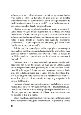 sulmanes con los cuales tenían que convivir en algunos de los barrios junto a ellos. Se hablaba en esos días de un notable
crecimiento entre los convertidos al Islam, principalmente entre
los llamados afro-americanos y también entre los latinos que se
estaban acercando a la religión musulmana.
El islam crecía en las cárceles norteamericanas y algunos jóvenes en los colegios eran de alguna manera incitados a volverse
musulmanes. Otro fenómeno que se podía ver, eran hombres musulmanes casándose con jóvenes cristianas (aunque sean nominales, o para decirlo de manera más acertada, muchachas
occidentales). La preocupación era entonces, qué hacer como
iglesia ante semejante situación.
Así fue que buscando alguna palabra apropiada para compartir con ellos, Dios trajo a mi mente rápidamente, una historia muy
conocida por todos nosotros, la de David y Goliat. La busqué en
mi Biblia para leerla por enésima vez. Su relato se encuentra en 1
Samuel 17.
Junto con esto, el primer pensamiento que cruzó por mi mente
fue que no hay mejor defensa que un buen ataque. Entonces, si el
sentir o la preocupación es que de alguna manera estamos siendo
invadidos, la mejor defensa ante esa invasión es avanzar hacia
ellos con toda la armadura que el Señor nos dio, descrita en Efesios 6.14-18, poniendo especial énfasis en estas cosas: estar calzados los pies con el apresto del evangelio y empuñando la
espada del Espíritu.
Comencé a leer detenidamente una vez más la historia tan conocida. Paso a paso y versículo por versículo, de esta manera, comencé a escribir los primeros bosquejos separando la historia en
bloques y por subtemas, como entendía en ese momento me estaba guiando el Espíritu Santo.
Más y más fui desarrollando el contenido que entendía que el
Señor me estaba dando, para compartir con los pastores y líderes
10

 