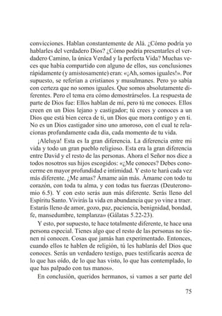 convicciones. Hablan constantemente de Alá. ¿Cómo podría yo
hablarles del verdadero Dios? ¿Cómo podría presentarles el verdadero Camino, la única Verdad y la perfecta Vida? Muchas veces que había compartido con alguno de ellos, sus conclusiones
rápidamente (y amistosamente) eran: «¡Ah, somos iguales!». Por
supuesto, se referían a cristianos y musulmanes. Pero yo sabía
con certeza que no somos iguales. Que somos absolutamente diferentes. Pero el tema era cómo demostrárselos. La respuesta de
parte de Dios fue: Ellos hablan de mi, pero tú me conoces. Ellos
creen en un Dios lejano y castigador; tú crees y conoces a un
Dios que está bien cerca de ti, un Dios que mora contigo y en ti.
No es un Dios castigador sino uno amoroso, con el cual te relacionas profundamente cada día, cada momento de tu vida.
¡Aleluya! Esta es la gran diferencia. La diferencia entre mi
vida y todo un gran pueblo religioso. Esta era la gran diferencia
entre David y el resto de las personas. Ahora el Señor nos dice a
todos nosotros sus hijos escogidos: «¿Me conoces? Debes conocerme en mayor profundidad e intimidad. Y esto te hará cada vez
más diferente. ¿Me amas? Ámame aún más. Ámame con todo tu
corazón, con toda tu alma, y con todas tus fuerzas (Deuteronomio 6.5). Y con esto serás aun más diferente. Serás lleno del
Espíritu Santo. Vivirás la vida en abundancia que yo vine a traer.
Estarás lleno de amor, gozo, paz, paciencia, benignidad, bondad,
fe, mansedumbre, templanza» (Gálatas 5.22-23).
Y esto, por supuesto, te hace totalmente diferente, te hace una
persona especial. Tienes algo que el resto de las personas no tienen ni conocen. Cosas que jamás han experimentado. Entonces,
cuando ellos te hablen de religión, tú les hablarás del Dios que
conoces. Serás un verdadero testigo, pues testificarás acerca de
lo que has oído, de lo que has visto, lo que has contemplado, lo
que has palpado con tus manos».
En conclusión, queridos hermanos, si vamos a ser parte del
75

 