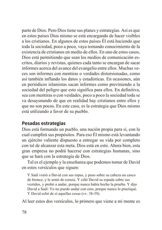parte de Dios. Pero Dios tiene sus planes y estrategias. Así es que
en estos países Dios mismo se está encargando de hacer visibles
a los cristianos. En algunos de estos países Él está haciendo que
toda la sociedad, poco a poco, vaya tomando conocimiento de la
existencia de cristianos en medio de ellos. En uno de estos casos,
Dios está permitiendo que sean los medios de comunicación escritos, diarios y revistas, quienes cada tanto se encargan de sacar
informes acerca del avance del evangelio entre ellos. Muchas veces son informes con mentiras o verdades distorsionadas, como
así también inflando los datos y estadísticas. En ocasiones, aún
en periódicos islamistas sacan informes como previniendo a la
sociedad del peligro que esto significa para ellos. En definitiva,
sea con mentiras o con verdades, poco a poco la sociedad toda se
va desayunando de que en realidad hay cristianos entre ellos y
que no son pocos. En este caso, es la estrategia que Dios mismo
está utilizando a favor de su pueblo.

Pesadas estrategias
Dios está formando un pueblo, una nación propia para sí, con la
cual cumplirá sus propósitos. Para eso Él mismo está levantando
un ejército valiente dispuesto a entregar su vida por completo
con tal de alcanzar esta meta. Dios está en esto. Ahora bien, esta
gran empresa no podrá hacerse con estrategias humanas, sino
que se hará con la estrategia de Dios.
Tal es el ejemplo y la enseñanza que podemos tomar de David
en estos versículos que siguen:
Y Saúl vistió a David con sus ropas, y puso sobre su cabeza un casco
de bronce, y le armó de coraza. Y ciñó David su espada sobre sus
vestidos, y probó a andar, porque nunca había hecho la prueba. Y dijo
David a Saúl: Yo no puedo andar con esto, porque nunca lo practiqué.
Y David echó de sí aquellas cosas (vv. 38-39).

Al leer estos dos versículos, lo primero que viene a mi mente es
78

 