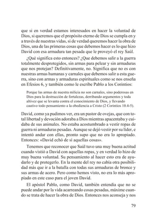 que si en verdad estamos interesados en hacer la voluntad de
Dios, si queremos que el propósito eterno de Dios se cumpla en y
a través de nuestras vidas, si de verdad queremos hacer la obra de
Dios, una de las primeras cosas que debemos hacer es lo que hizo
David con esa armadura tan pesada que le proveyó el rey Saúl.
¿Qué significa esto entonces? ¿Que debemos salir a la guerra
totalmente desprotegidos, sin armas para pelear y sin armaduras
que nos protejan? Definitivamente, no. Significa que no es con
nuestras armas humanas y carnales que debemos salir a esta guerra, sino con armas y armaduras espirituales como se nos enseña
en Efesios 6, y también como le escribe Pablo a los Corintios:
Porque las armas de nuestra milicia no son carnales, sino poderosas en
Dios para la destrucción de fortalezas, derribando argumentos y toda
altivez que se levanta contra el conocimiento de Dios, y llevando
cautivo todo pensamiento a la obediencia a Cristo (2 Corintios 10.4-5).

David, como ya pudimos ver, era un pastor de ovejas, que con total libertad y devoción adoraba a Dios mientras apacentaba y cuidaba de sus animales. No estaba acostumbrado a vestir ropas de
guerra ni armaduras pesadas. Aunque se dejó vestir por su líder, e
intentó andar con ellas, pronto supo que no era lo apropiado.
Entonces: «David echó de sí aquellas cosas».
Tenemos que reconocer que Saúl tuvo una muy buena actitud
cuando vistió a David con aquellas ropas, y en verdad lo hizo de
muy buena voluntad. Su pensamiento al hacer esto era de ayudarlo y de protegerlo. En la mente del rey no cabía otra posibilidad más que ir a la batalla con todas sus armaduras de bronce y
sus armas de acero. Pero como hemos visto, no era lo más apropiado en este caso para el joven David.
El apóstol Pablo, como David, también entendía que no se
puede andar por la vida acarreando cosas pesadas, máxime cuando se trata de hacer la obra de Dios. Entonces nos aconseja y nos
79

 