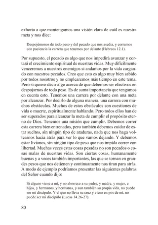 exhorta a que mantengamos una visión clara de cuál es nuestra
meta y nos dice:
Despojémonos de todo peso y del pecado que nos asedia, y corramos
con paciencia la carrera que tenemos por delante (Hebreos 12.1).

Por supuesto, el pecado es algo que nos impedirá avanzar y cortará el crecimiento espiritual de nuestras vidas. Muy difícilmente
venceremos a nuestros enemigos si andamos por la vida cargando con nuestros pecados. Creo que esto es algo muy bien sabido
por todos nosotros y no emplearemos más tiempo en este tema.
Pero sí quiero decir algo acerca de que debemos ser efectivos en
despojarnos de todo peso. Es de suma importancia que tengamos
en cuenta esto. Tenemos una carrera por delante con una meta
por alcanzar. Por decirlo de alguna manera, una carrera con muchos obstáculos. Muchos de estos obstáculos son cuestiones de
vida o muerte, espiritualmente hablando. Pero todos ellos han de
ser superados para alcanzar la meta de cumplir el propósito eterno de Dios. Tenemos una misión que cumplir. Debemos correr
esta carrera bien entrenados, pero también debemos cuidar de estar sueltos, sin ningún tipo de ataduras, nada que nos haga voltearnos hacia atrás para ver lo que vamos dejando. Y debemos
estar livianos, sin ningún tipo de peso que nos impida correr con
libertad. Muchas veces estas cosas pesadas no son pecados o cosas malas de nuestras vidas. Son ciertas cosas, humanamente
buenas y a veces también importantes, las que se tornan en grandes pesos que nos detienen y continuamente nos tiran para atrás.
A modo de ejemplo podríamos presentar las siguientes palabras
del Señor cuando dijo:
Si alguno viene a mí, y no aborrece a su padre, y madre, y mujer, e
hijos, y hermanos, y hermanas, y aun también su propia vida, no puede
ser mi discípulo. Y el que no lleva su cruz y viene en pos de mí, no
puede ser mi discípulo (Lucas 14.26-27).

80

 