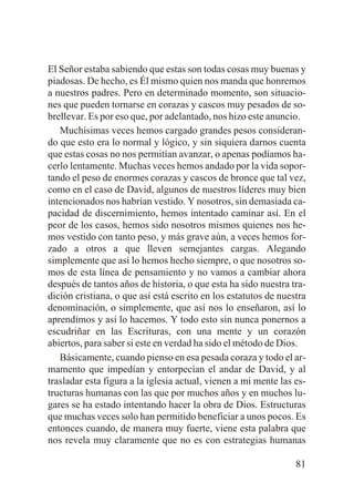 El Señor estaba sabiendo que estas son todas cosas muy buenas y
piadosas. De hecho, es Él mismo quien nos manda que honremos
a nuestros padres. Pero en determinado momento, son situaciones que pueden tornarse en corazas y cascos muy pesados de sobrellevar. Es por eso que, por adelantado, nos hizo este anuncio.
Muchísimas veces hemos cargado grandes pesos considerando que esto era lo normal y lógico, y sin siquiera darnos cuenta
que estas cosas no nos permitían avanzar, o apenas podíamos hacerlo lentamente. Muchas veces hemos andado por la vida soportando el peso de enormes corazas y cascos de bronce que tal vez,
como en el caso de David, algunos de nuestros líderes muy bien
intencionados nos habrían vestido. Y nosotros, sin demasiada capacidad de discernimiento, hemos intentado caminar así. En el
peor de los casos, hemos sido nosotros mismos quienes nos hemos vestido con tanto peso, y más grave aún, a veces hemos forzado a otros a que lleven semejantes cargas. Alegando
simplemente que así lo hemos hecho siempre, o que nosotros somos de esta línea de pensamiento y no vamos a cambiar ahora
después de tantos años de historia, o que esta ha sido nuestra tradición cristiana, o que así está escrito en los estatutos de nuestra
denominación, o simplemente, que así nos lo enseñaron, así lo
aprendimos y así lo hacemos. Y todo esto sin nunca ponernos a
escudriñar en las Escrituras, con una mente y un corazón
abiertos, para saber si este en verdad ha sido el método de Dios.
Básicamente, cuando pienso en esa pesada coraza y todo el armamento que impedían y entorpecían el andar de David, y al
trasladar esta figura a la iglesia actual, vienen a mi mente las estructuras humanas con las que por muchos años y en muchos lugares se ha estado intentando hacer la obra de Dios. Estructuras
que muchas veces solo han permitido beneficiar a unos pocos. Es
entonces cuando, de manera muy fuerte, viene esta palabra que
nos revela muy claramente que no es con estrategias humanas
81

 