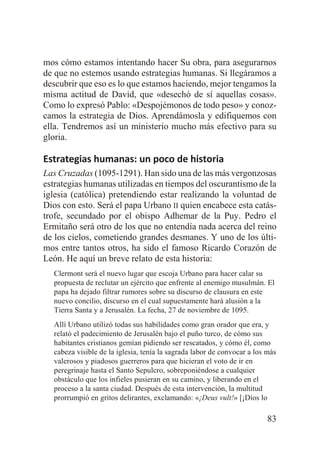 mos cómo estamos intentando hacer Su obra, para asegurarnos
de que no estemos usando estrategias humanas. Si llegáramos a
descubrir que eso es lo que estamos haciendo, mejor tengamos la
misma actitud de David, que «desechó de sí aquellas cosas».
Como lo expresó Pablo: «Despojémonos de todo peso» y conozcamos la estrategia de Dios. Aprendámosla y edifiquemos con
ella. Tendremos así un ministerio mucho más efectivo para su
gloria.

Estrategias humanas: un poco de historia
Las Cruzadas (1095-1291). Han sido una de las más vergonzosas
estrategias humanas utilizadas en tiempos del oscurantismo de la
iglesia (católica) pretendiendo estar realizando la voluntad de
Dios con esto. Será el papa Urbano II quien encabece esta catástrofe, secundado por el obispo Adhemar de la Puy. Pedro el
Ermitaño será otro de los que no entendía nada acerca del reino
de los cielos, cometiendo grandes desmanes. Y uno de los últimos entre tantos otros, ha sido el famoso Ricardo Corazón de
León. He aquí un breve relato de esta historia:
Clermont será el nuevo lugar que escoja Urbano para hacer calar su
propuesta de reclutar un ejército que enfrente al enemigo musulmán. El
papa ha dejado filtrar rumores sobre su discurso de clausura en este
nuevo concilio, discurso en el cual supuestamente hará alusión a la
Tierra Santa y a Jerusalén. La fecha, 27 de noviembre de 1095.
Allí Urbano utilizó todas sus habilidades como gran orador que era, y
relató el padecimiento de Jerusalén bajo el puño turco, de cómo sus
habitantes cristianos gemían pidiendo ser rescatados, y cómo él, como
cabeza visible de la iglesia, tenía la sagrada labor de convocar a los más
valerosos y piadosos guerreros para que hicieran el voto de ir en
peregrinaje hasta el Santo Sepulcro, sobreponiéndose a cualquier
obstáculo que los infieles pusieran en su camino, y liberando en el
proceso a la santa ciudad. Después de esta intervención, la multitud
prorrumpió en gritos delirantes, exclamando: «¡Deus vult!» [¡Dios lo

83

 
