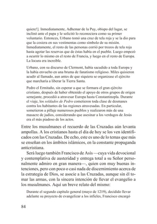 quiere!]. Inmediatamente, Adhemar de la Puy, obispo del lugar, se
inclinó ante el papa y le solicitó lo reconociera como su primer
voluntario. Entonces, Urbano tomó una cruz de tela roja y se la dio para
que la cosiera en sus vestimentas como símbolo de su misión.
Inmediatamente, el resto de las personas corrió por trozos de tela roja
hasta agotar las reservas que de éstas había en el pueblo. Luego empezó
a ocurrir lo mismo en el resto de Francia, y luego en el resto de Europa.
La locura era increíble.
Urbano, con su discurso de Clermont, había sacudido a toda Europa y
la había envuelto en una bruma de fanatismo religioso. Miles quisieron
acudir al llamado, aun antes de que siquiera se organizase el ejército
que marcharía a liberar la Tierra Santa.
Pedro el Ermitaño, sin esperar a que se formara el gran ejército
cristiano, después de haber obtenido el apoyo de otros grupos de origen
semejante, procedió a atravesar Europa hasta Constantinopla. Durante
el viaje, los soldados de Pedro cometieron toda clase de desmanes
contra los habitantes de las regiones atravesadas. En particular,
sometieron a pillaje numerosos pueblos y realizaron más de una
masacre de judíos, considerando que asesinar a los verdugos de Jesús
era el más piadoso de los actos.

Entre los musulmanes el recuerdo de las Cruzadas aún levanta
ampollas. A los cristianos hasta el día de hoy se los ven identificados con las Cruzadas. De echo, este es uno de lo temas que más
se enseñan en los ámbitos islámicos, en la constante propaganda
anticristiana.
Será luego también Francisco de Asís —cuya vida devocional
y contemplativa de austeridad y entrega total a su Señor personalmente admiro en gran manera—, quien con muy buenas intenciones, pero con poco o casi nada de discernimiento acerca de
la estrategia de Dios, se asocie a las Cruzadas, aunque sin él tomar las armas, con la sincera intención de llevar el evangelio a
los musulmanes. Aquí un breve relato del mismo:
Durante el segundo capítulo general (mayo de 1219), decidido llevar
adelante su proyecto de evangelizar a los infieles, Francisco encargó

84

 