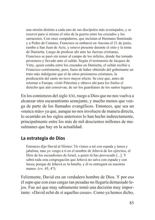 una misión distinta a cada uno de sus discípulos más aventajados, y se
reservó para sí mismo el sitio de la guerra entre los cruzados y los
sarracenos. Con once compañeros, que incluían al Hermano Iluminado
y a Pedro de Cataneo, Francisco se embarcó en Ancona el 21 de junio,
rumbo a San Juan de Acre, y estuvo presente durante el sitio y la toma
de Damietta. Luego de predicar ahí ante las fuerzas cristianas,
Francisco se pasó sin temor al campo de los infieles, donde fue tomado
prisionero y llevado ante el sultán. Según el testimonio de Jacques de
Vitry, quien estaba entre los cruzados en Damietta, el sultán recibió a
Francisco cortésmente, pero, fuera de haber obtenido del gobernante un
trato más indulgente que el de otros prisioneros cristianos, la
predicación del santo no tuvo mayor efecto. Se cree que, antes de
retornar a Europa, visitó Palestina y obtuvo ahí para los frailes el
derecho que aún conservan, de ser los guardianes de los santos lugares.

En los comienzos del siglo XXI, ruego a Dios que no nos vuelva a
alcanzar otro oscurantismo semejante, y mucho menos que venga de parte de los llamados evangélicos. Entonces, que sea un
«nunca más» ya que, aunque no nos involucre de manera directa,
lo ocurrido en los siglos anteriores lo han hecho indirectamente,
principalmente entre los más de mil doscientos millones de musulmanes que hay en la actualidad.

La estrategia de Dios
Entonces dijo David al filisteo: Tú vienes a mí con espada y lanza y
jabalina; mas yo vengo a ti en el nombre de Jehová de los ejércitos, el
Dios de los escuadrones de Israel, a quien tú has provocado [...]. Y
sabrá toda esta congregación que Jehová no salva con espada y con
lanza; porque de Jehová es la batalla, y él os entregará en nuestras
manos. (vv. 45, 47).

Felizmente, David era un verdadero hombre de Dios. Y por eso
él supo que con esas cargas tan pesadas no llegaría demasiado lejos. Fue así que muy sabiamente tomó una decisión muy importante: «David echó de sí aquellas cosas». Como ya hemos dicho,
85

 