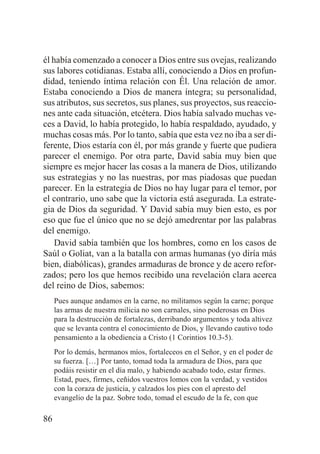 él había comenzado a conocer a Dios entre sus ovejas, realizando
sus labores cotidianas. Estaba allí, conociendo a Dios en profundidad, teniendo íntima relación con Él. Una relación de amor.
Estaba conociendo a Dios de manera íntegra; su personalidad,
sus atributos, sus secretos, sus planes, sus proyectos, sus reacciones ante cada situación, etcétera. Dios había salvado muchas veces a David, lo había protegido, lo había respaldado, ayudado, y
muchas cosas más. Por lo tanto, sabía que esta vez no iba a ser diferente, Dios estaría con él, por más grande y fuerte que pudiera
parecer el enemigo. Por otra parte, David sabía muy bien que
siempre es mejor hacer las cosas a la manera de Dios, utilizando
sus estrategias y no las nuestras, por mas piadosas que puedan
parecer. En la estrategia de Dios no hay lugar para el temor, por
el contrario, uno sabe que la victoria está asegurada. La estrategia de Dios da seguridad. Y David sabía muy bien esto, es por
eso que fue el único que no se dejó amedrentar por las palabras
del enemigo.
David sabía también que los hombres, como en los casos de
Saúl o Goliat, van a la batalla con armas humanas (yo diría más
bien, diabólicas), grandes armaduras de bronce y de acero reforzados; pero los que hemos recibido una revelación clara acerca
del reino de Dios, sabemos:
Pues aunque andamos en la carne, no militamos según la carne; porque
las armas de nuestra milicia no son carnales, sino poderosas en Dios
para la destrucción de fortalezas, derribando argumentos y toda altivez
que se levanta contra el conocimiento de Dios, y llevando cautivo todo
pensamiento a la obediencia a Cristo (1 Corintios 10.3-5).
Por lo demás, hermanos míos, fortaleceos en el Señor, y en el poder de
su fuerza. […] Por tanto, tomad toda la armadura de Dios, para que
podáis resistir en el día malo, y habiendo acabado todo, estar firmes.
Estad, pues, firmes, ceñidos vuestros lomos con la verdad, y vestidos
con la coraza de justicia, y calzados los pies con el apresto del
evangelio de la paz. Sobre todo, tomad el escudo de la fe, con que

86

 