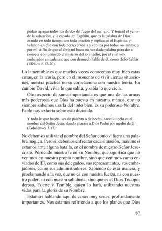 podáis apagar todos los dardos de fuego del maligno. Y tomad el yelmo
de la salvación, y la espada del Espíritu, que es la palabra de Dios;
orando en todo tiempo con toda oración y súplica en el Espíritu, y
velando en ello con toda perseverancia y súplica por todos los santos; y
por mí, a fin de que al abrir mi boca me sea dada palabra para dar a
conocer con denuedo el misterio del evangelio, por el cual soy
embajador en cadenas; que con denuedo hable de él, como debo hablar
(Efesios 6.12-20).

Lo lamentable es que muchas veces conocemos muy bien estas
cosas, en la teoría, pero en el momento de vivir ciertas situaciones, nuestra práctica no se correlaciona con nuestra teoría. En
cambio David, vivía lo que sabía, y sabía lo que creía.
Otro aspecto de suma importancia es que una de las armas
más poderosas que Dios ha puesto en nuestras manos, que no
siempre sabemos usarla del todo bien, es su poderoso Nombre.
Pablo nos exhorta sobre esto diciendo:
Y todo lo que hacéis, sea de palabra o de hecho, hacedlo todo en el
nombre del Señor Jesús, dando gracias a Dios Padre por medio de él
(Colosenses 3.17).

No debemos utilizar el nombre del Señor como si fuera una palabra mágica. Pero sí, debemos enfrentar cada situación, máxime si
estamos ante alguna batalla, en el nombre de nuestro Señor Jesucristo. Poniendo nuestra fe en su Nombre, que significa que no
venimos en nuestro propio nombre, sino que venimos como enviados de Él, como sus delegados, sus representantes, sus embajadores, como sus administradores. Sabiendo de esta manera, y
proclamando a la vez, que no es con nuestra fuerza, ni con nuestro poder, ni con nuestra sabiduría, sino que es el Dios Todopoderoso, Fuerte y Temible, quien lo hará, utilizando nuestras
vidas para la gloria de su Nombre.
Estamos hablando aquí de cosas muy serias, profundamente
importantes. Nos estamos refiriendo a que los planes que Dios
87

 