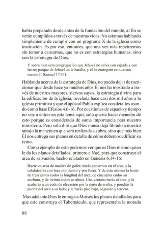 había preparado desde antes de la fundación del mundo, al fin se
verán cumplidos a través de nuestras vidas. No estamos hablando
simplemente de cumplir con un programa X de la iglesia como
institución. Es por eso, entonces, que una vez más repetiremos
sin temor a cansarnos, que no es con estrategias humanas, sino
con la estrategia de Dios.
Y sabrá toda esta congregación que Jehová no salva con espada y con
lanza; porque de Jehová es la batalla, y él os entregará en nuestras
manos (1 Samuel 17.47).

Hablando acerca de la estrategia de Dios, no puedo dejar de mencionar que desde hace ya muchos años Él nos ha mostrado a través de nuestros mayores, siervos suyos, la estrategia divina para
la edificación de la iglesia, revelada hace casi dos mil años a la
iglesia primitiva y que el apóstol Pablo explica con detalles usando como base Efesios 4.6-16. Por cuestiones de espacio y tiempo
no voy a entrar en este tema aquí, solo quería hacer mención de
esto porque es considerado de suma importancia para nuestro
ministerio. Pero solo diré que Dios nunca deja librado a nuestro
antojo la manera en que será realizada su obra, sino que más bien
Él nos entrega sus planos en detalle de cómo debemos edificar su
reino.
Como ejemplo de esto podemos ver que es Dios mismo quien
le da los planos detallados, primero a Noé, para que construya el
arca de salvación, hecho relatado en Génesis 6.14-16:
Hazte un arca de madera de gofer; harás aposentos en el arca, y la
calafatearás con brea por dentro y por fuera. Y de esta manera la harás:
de trescientos codos la longitud del arca, de cincuenta codos su
anchura, y de treinta codos su altura. Una ventana harás al arca, y la
acabarás a un codo de elevación por la parte de arriba; y pondrás la
puerta del arca a su lado; y le harás piso bajo, segundo y tercero.

Mas adelante Dios le entrega a Moisés los planos detallados para
que este construya el Tabernáculo, que representaba la morada
88

 