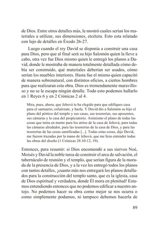 de Dios. Entre otros detalles más, le mostró cuales serían los materiales a utilizar, sus dimensiones, etcétera. Esto esta relatado
con lujo de detalles en Éxodo 26-27.
Luego cuando el rey David se disponía a construir una casa
para Dios, pero que al final será su hijo Salomón quien la lleve a
cabo, otra vez fue Dios mismo quien le entregó los planos a David, donde le mostraba de manera totalmente detallada cómo debía ser construido, qué materiales deberían ser usados, cómo
serían los muebles interiores. Hasta fue el mismo quien capacitó
de manera sobrenatural, con distintos oficios, a ciertos hombres
para que realizaran esta obra. Dios es tremendamente maravilloso y no se le escapa ningún detalle. Todo esto podemos hallarlo
en 1 Reyes 6 y en 2 Crónicas 2 al 4.
Mira, pues, ahora, que Jehová te ha elegido para que edifiques casa
para el santuario; esfuérzate, y hazla. Y David dio a Salomón su hijo el
plano del pórtico del templo y sus casas, sus tesorerías, sus aposentos,
sus cámaras y la casa del propiciatorio. Asimismo el plano de todas las
cosas que tenía en mente para los atrios de la casa de Jehová, para todas
las cámaras alrededor, para las tesorerías de la casa de Dios, y para las
tesorerías de las cosas santificadas [...]. Todas estas cosas, dijo David,
me fueron trazadas por la mano de Jehová, que me hizo entender todas
las obras del diseño (1 Crónicas 28.10-12, 19).

Entonces, para resumir: si Dios encomendó a sus siervos Noé,
Moisés y David la noble tarea de construir el arca de salvación, el
tabernáculo de reunión y el templo, que serían figura de la morada de la presencia de Dios, y a la vez les entregó todos los planos
con tantos detalles, ¡cuanto más nos entregará los planos detallados para la construcción del templo santo, que es la iglesia, casa
de Dios espiritual y verdadera, donde Él mora en plenitud! Estamos entendiendo entonces que no podemos edificar a nuestro antojo. No podemos hacer su obra como mejor se nos ocurra o
como simplemente podamos, ni tampoco debemos hacerla de
89

 