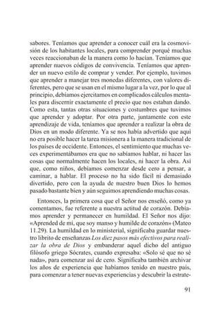 sabores. Teníamos que aprender a conocer cuál era la cosmovisión de los habitantes locales, para comprender porqué muchas
veces reaccionaban de la manera como lo hacían. Teníamos que
aprender nuevos códigos de convivencia. Teníamos que aprender un nuevo estilo de comprar y vender. Por ejemplo, tuvimos
que aprender a manejar tres monedas diferentes, con valores diferentes, pero que se usan en el mismo lugar a la vez, por lo que al
principio, debíamos ejercitarnos en complicados cálculos mentales para discernir exactamente el precio que nos estaban dando.
Como esta, tantas otras situaciones y costumbres que tuvimos
que aprender y adoptar. Por otra parte, juntamente con este
aprendizaje de vida, teníamos que aprender a realizar la obra de
Dios en un modo diferente. Ya se nos había advertido que aquí
no era posible hacer la tarea misionera a la manera tradicional de
los países de occidente. Entonces, el sentimiento que muchas veces experimentábamos era que no sabíamos hablar, ni hacer las
cosas que normalmente hacen los locales, ni hacer la obra. Así
que, como niños, debíamos comenzar desde cero a pensar, a
caminar, a hablar. El proceso no ha sido fácil ni demasiado
divertido, pero con la ayuda de nuestro buen Dios lo hemos
pasado bastante bien y aún seguimos aprendiendo muchas cosas.
Entonces, la primera cosa que el Señor nos enseñó, como ya
comentamos, fue referente a nuestra actitud de corazón. Debíamos aprender y permanecer en humildad. El Señor nos dijo:
«Aprended de mí, que soy manso y humilde de corazón» (Mateo
11.29). La humildad en lo ministerial, significaba guardar nuestro librito de enseñanzas Los diez pasos más efectivos para realizar la obra de Dios y embanderar aquel dicho del antiguo
filósofo griego Sócrates, cuando expresaba: «Solo sé que no sé
nada», para comenzar así de cero. Significaba también archivar
los años de experiencia que habíamos tenido en nuestro país,
para comenzar a tener nuevas experiencias y descubrir la estrate91

 