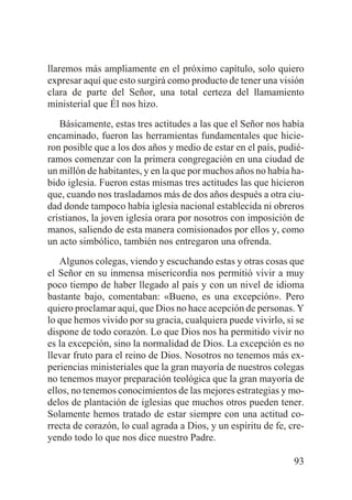 llaremos más ampliamente en el próximo capítulo, solo quiero
expresar aquí que esto surgirá como producto de tener una visión
clara de parte del Señor, una total certeza del llamamiento
ministerial que Él nos hizo.
Básicamente, estas tres actitudes a las que el Señor nos había
encaminado, fueron las herramientas fundamentales que hicieron posible que a los dos años y medio de estar en el país, pudiéramos comenzar con la primera congregación en una ciudad de
un millón de habitantes, y en la que por muchos años no había habido iglesia. Fueron estas mismas tres actitudes las que hicieron
que, cuando nos trasladamos más de dos años después a otra ciudad donde tampoco había iglesia nacional establecida ni obreros
cristianos, la joven iglesia orara por nosotros con imposición de
manos, saliendo de esta manera comisionados por ellos y, como
un acto simbólico, también nos entregaron una ofrenda.
Algunos colegas, viendo y escuchando estas y otras cosas que
el Señor en su inmensa misericordia nos permitió vivir a muy
poco tiempo de haber llegado al país y con un nivel de idioma
bastante bajo, comentaban: «Bueno, es una excepción». Pero
quiero proclamar aquí, que Dios no hace acepción de personas. Y
lo que hemos vivido por su gracia, cualquiera puede vivirlo, si se
dispone de todo corazón. Lo que Dios nos ha permitido vivir no
es la excepción, sino la normalidad de Dios. La excepción es no
llevar fruto para el reino de Dios. Nosotros no tenemos más experiencias ministeriales que la gran mayoría de nuestros colegas
no tenemos mayor preparación teológica que la gran mayoría de
ellos, no tenemos conocimientos de las mejores estrategias y modelos de plantación de iglesias que muchos otros pueden tener.
Solamente hemos tratado de estar siempre con una actitud correcta de corazón, lo cual agrada a Dios, y un espíritu de fe, creyendo todo lo que nos dice nuestro Padre.
93

 