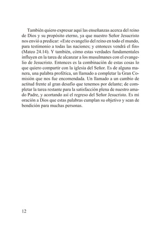 También quiero expresar aquí las enseñanzas acerca del reino
de Dios y su propósito eterno, ya que nuestro Señor Jesucristo
nos envió a predicar: «Este evangelio del reino en todo el mundo,
para testimonio a todas las naciones; y entonces vendrá el fin»
(Mateo 24.14). Y también, cómo estas verdades fundamentales
influyen en la tarea de alcanzar a los musulmanes con el evangelio de Jesucristo. Entonces es la combinación de estas cosas lo
que quiero compartir con la iglesia del Señor. Es de alguna manera, una palabra profética, un llamado a completar la Gran Comisión que nos fue encomendada. Un llamado a un cambio de
actitud frente al gran desafío que tenemos por delante; de completar la tarea restante para la satisfacción plena de nuestro amado Padre, y acortando así el regreso del Señor Jesucristo. Es mi
oración a Dios que estas palabras cumplan su objetivo y sean de
bendición para muchas personas.

12

 