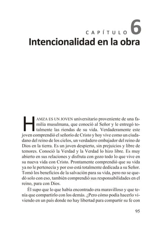 6
Intencionalidad en la obra
C A P Í T U L O

H

AMZA ES UN JOVEN universitario proveniente de una fa-

milia musulmana, que conoció al Señor y le entregó totalmente las riendas de su vida. Verdaderamente este
joven comprendió el señorío de Cristo y hoy vive como un ciudadano del reino de los cielos, un verdadero embajador del reino de
Dios en la tierra. Es un joven despierto, sin prejuicios y libre de
temores. Conoció la Verdad y la Verdad lo hizo libre. Es muy
abierto en sus relaciones y disfruta con gozo todo lo que vive en
su nueva vida con Cristo. Prontamente comprendió que su vida
ya no le pertenecía y por eso está totalmente dedicada a su Señor.
Tomó los beneficios de la salvación para su vida, pero no se quedó solo con eso, también comprendió sus responsabilidades en el
reino, para con Dios.
Él supo que lo que había encontrado era maravilloso y que tenía que compartirlo con los demás. ¿Pero cómo podía hacerlo viviendo en un país donde no hay libertad para compartir su fe con
95

 