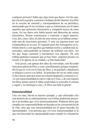 cualquier persona? Sabía que algo tenía que hacer. Así fue que,
por iniciativa propia, comenzó a trabajar desde Internet. Escribió
en la sección de amistad y correspondencia de un periódico,
anunciando que él era cristiano y que se contactaran con él todos
aquellos que quisieran relacionarse y compartir acerca de estas
cosas. En sus datos solo había puesto una dirección de correo
electrónico. Pronto comenzaron a contestar a aquel anuncio.
Uno, dos, cinco, diez; al cabo de unos meses ya se habían contactado más de trescientos personas. Y esto sin siquiera tener una
computadora en su casa. El segundo paso fue conseguirse un teléfono móvil, y con aquellos que habían escrito y estaban más interesados, intercambiaba su número de teléfono con ellos. Así
fue que luego comenzó a encontrarse con algunos. De este
trabajo podemos asegurar que ya hay fruto: ¡algunos jóvenes ya
asisten a la iglesia en su ciudad y se han bautizado!
Este joven, con apenas dos años de convertido, está llevando
fruto para gloria de Dios, y esto, sencillamente, porque comprendió lo que es vivir en el reino de Dios, y en gratitud y obediencia
se dispuso a servir a su Señor. Al principio tal vez no sabía como
lo iba a hacer, pero por tener un corazón dispuesto, comenzó a vivir con intencionalidad su nueva vida en Cristo, y de esta manera
era Dios mismo quien le daba creatividad, le marcaba el camino
a seguir y la estrategia a usar. ¡A Dios sea toda la gloria!

Intencionalidad
Una vez más, David es nuestro ejemplo, y aún utilizando sólo
esta historia de su enfrentamiento con Goliat, podremos presentar a un hombre que vivía intencionalmente. Podemos decir que
cumplía sus responsabilidades no basado en las circunstancias de
la vida, sino que con intencionalidad era él quien buscaba las
oportunidades. Una persona que vive con intencionalidad es la
que está buscando las oportunidades para cumplir la voluntad de
96

 