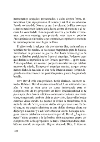 mantenernos ocupados, preocupados, o dicho de otra forma, entretenidos. Que siga pasando el tiempo y así él se va salvando.
Pero la voluntad de Dios no es esa. La voluntad de Dios no es que
sigamos perdiendo tiempo en la lucha contra el enemigo y el pecado. La voluntad de Dios es que de una vez y por todas terminemos con este enemigo que pretende tener todo el poderío.
Proclamándose el príncipe de este mundo, este perverso enemigo
ha querido ponerse en el lugar de Dios.
El ejército de Israel, por más de cuarenta días, cada mañana y
también por las tardes, se ha estado preparando para la batalla,
formándose en posición de guerra. Aún hasta daban el grito de
guerra. Estaban posicionados frente al enemigo. Podemos creer
que darían la impresión de ser feroces guerreros… ¡pero nada!
Ahí se quedaban, sin avanzar, porque la realidad era que estaban
muertos de miedo. Tampoco el enemigo atacaba, ya que, como
hemos dicho, la realidad es que no le interesa atacar. Porque, logrando mantenernos en esa posición pasiva, ya nos ha ganado la
batalla.
Pero David tenía otra posición. Tenía claridad. Entonces actuaba. Había en David una intencionalidad. Una actitud de corazón. Y esta es otra cosa de suma importancia para el
cumplimiento de los propósitos de Dios: intencionalidad es fe
puesta por obra. No es suficiente solamente con tener una visión
clara, es necesario también vivir en esa visión, desarrollar lo que
estamos visualizando. Es cuando la visión se transforma en la
meta de mi vida. Vivo para esa visión, vivo por esa visión. Es decir que, no me quedo solamente en una visión, sino que ahora me
dispongo a avanzar y a edificar sobre esa visión. Es lo que de alguna manera estaba haciendo nuestro querido David. ¿A qué esperar? Ya no estemos a la defensiva, sino avancemos en pro del
cumplimiento de los propósitos de Dios. Intencionalidad es también un sentido de urgencia. Hay un deseo de Dios, Él tiene un
100

 