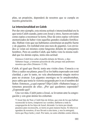 plan, un propósito, dependerá de nosotros que se cumpla en
nuestra generación.

La intencionalidad en Caleb
Por dar otro ejemplo, esta misma actitud o intencionalidad era la
que tenía Caleb cuando, junto con Josué y otros, fueron enviados
como espías a reconocer la tierra. Diez de estos espías volvieron
atemorizados de haber visto aquellas grandes ciudades fortificadas. Habían visto que sus habitantes constituían un pueblo fuerte
y de gigantes. En realidad eran una raza de gigantes. Los enviados se veían así mismos como langostas delante de semejantes
hombres. Pero en cambio Caleb, que había visto la misma realidad que los demás espías, tenía otra actitud:
Entonces Caleb hizo callar al pueblo delante de Moisés, y dijo:
Subamos luego, y tomemos posesión de ella; porque más podremos
nosotros que ellos (Números 13.30).

Caleb, al igual que David, tenía una visión clara. Conocía a su
Dios y cuáles sus planes, pues Él se los había expresado con total
claridad, y por lo tanto, no veía absolutamente ningún motivo
para no avanzar. Los gigantes enemigos no lo amedrentaban,
pues sabía que tenía la victoria asegurada por ir en el nombre del
Señor. Entonces, ¿a qué esperar? Dijo Caleb: «Subamos luego, y
tomemos posesión de ella». ¿Por qué quedarnos esperando?
¿Esperando qué?
Una vez más, Caleb junto a Josué, se levantan ante la congregación y con gran ánimo los exhortan:
Y Josué hijo de Nun y Caleb hijo de Jefone, que eran de los que habían
reconocido la tierra, rompieron sus vestidos, hablaron a toda la
congregación de los hijos de Israel, diciendo: La tierra por donde
pasamos para reconocerla, es tierra en gran manera buena. Si Jehová se
agradare de nosotros, él nos llevará a esta tierra, y nos la entregará;
tierra que fluye leche y miel. Por tanto, no seáis rebeldes contra Jehová,

101

 