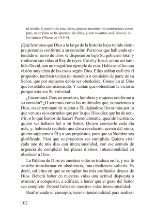 ni temáis al pueblo de esta tierra; porque nosotros los comeremos como
pan; su amparo se ha apartado de ellos, y con nosotros está Jehová; no
los temáis (Números 14.6-9).

¡Qué hermoso que Dios a lo largo de la historia haya tenido siempre personas conforme a su corazón! Personas que habiendo entendido el reino de Dios se dispusieron bajo Su gobierno total y
rindieron sus vidas al Rey de reyes. Caleb y Josué, como así también David, son un magnífico ejemplo de esto. Había en ellos una
visión muy clara de las cosas según Dios. Ellos sabían cuál era el
propósito, también tenían un mandato o comisión de parte de su
Señor, que por supuesto debía ser obedecida. Conocían al Dios
que los estaba comisionando. Y sabían que obtendrían la victoria
porque esta era Su voluntad.
¿Encontrará Dios en nosotros, hombres y mujeres conforme a
su corazón? ¿O seremos como las multitudes que, conociendo a
Dios, no se terminan de sujetar a Él, dejándose llevar más por lo
que ven sus ojos carnales que por lo que Dios dice que ha de ocurrir, o lo que hemos de hacer? Personalmente, querido hermano,
quiero ser hallado fiel a mi Señor. Quiero conocerle cada día
más, y, habiendo recibido una clara revelación acerca del reino,
quiero sujetarme a Él y a sus propósitos, para que su Nombre sea
glorificado. Para que su propósito sea cumplido. Quiero vivir
cada uno de mis días con intencionalidad, con ese sentido de
urgencia de completar los planes divinos. Intencionalidad en
obedecer a Dios.
La Palabra de Dios en nuestras vidas se traduce en fe, y esa fe
se debe transformar en obediencia, una obediencia solícita. Es
decir, solícitos en que se cumplan los más profundos deseos de
Dios. Deberá haber en nuestras vidas una actitud dispuesta a
avanzar, a conquistar, a edificar, a hacer que el gozo del Señor
sea completo. Deberá haber en nuestras vidas intencionalidad.
Reafirmando el concepto, tener intencionalidad para realizar
102

 