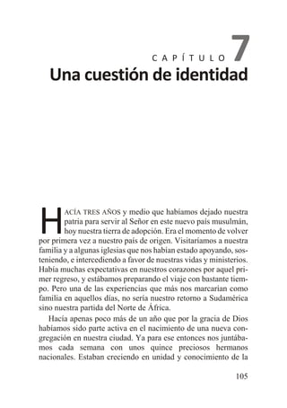 7
Una cuestión de identidad
C A P Í T U L O

H

y medio que habíamos dejado nuestra
patria para servir al Señor en este nuevo país musulmán,
hoy nuestra tierra de adopción. Era el momento de volver
por primera vez a nuestro país de origen. Visitaríamos a nuestra
familia y a algunas iglesias que nos habían estado apoyando, sosteniendo, e intercediendo a favor de nuestras vidas y ministerios.
Había muchas expectativas en nuestros corazones por aquel primer regreso, y estábamos preparando el viaje con bastante tiempo. Pero una de las experiencias que más nos marcarían como
familia en aquellos días, no sería nuestro retorno a Sudamérica
sino nuestra partida del Norte de África.
Hacía apenas poco más de un año que por la gracia de Dios
habíamos sido parte activa en el nacimiento de una nueva congregación en nuestra ciudad. Ya para ese entonces nos juntábamos cada semana con unos quince preciosos hermanos
nacionales. Estaban creciendo en unidad y conocimiento de la
ACÍA TRES AÑOS

105

 