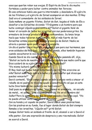 Catequistas Jóvenes con Xto 
osos que querían robar sus ovejas. El Espíritu de Dios le dio mucha 
fortaleza y poder para luchar contra animales tan feroces. 
En ese entonces había una guerra interminable y desoladora. El ejército 
de los filisteos y el ejército de Israel acamparon en dos montes. El Rey 
Saúl era el comandante de los soldados de Israel. 
Cada mañana un gigante filisteo, Goliat de Gat, bajaba al Valle de Ela a 
desafiar a los Israelitas diciendo: "¡Tráiganme a un hombre para que 
luche conmigo! ¿Quién podrá contra mí?"Goliat el gigante llenó de 
temor el corazón de todos los israelitas con sus poderosos gritos. Su 
armadura de bronce producía un ruido estruendoso. Su lanza larga 
hacía que todos tuvieran duda y miedo. Aún el más fuerte de los 
Israelitas estaba espantado ante la presencia de Goliat. Nadie se 
atrevía a pensar quién podría luchar y vencerle. 
Un día el pastor David llegó allí con queso y pan para sus hermanos, que 
eran soldados del Rey Saúl. Igual que los demás, ellos también huyeron 
cuando escucharon la voz de Goliat. 
Cuando David se dio cuenta de todo lo que estaba pasando allí, dijo, 
"¡Goliat se burla de nuestro Dios! ¿Cómo es posible que nadie confíe que 
Dios cuidará de su ejército en tiempo de necesidad?" 
"¡Yo mismo lucharé contra ese gigante!" 
El Rey Saúl oyó lo que había dicho David y se rió, "¡No eres sino un 
niño!"Goliat sabe todo sobre la lucha y la guerra. ¿Por qué dices que 
puedes vencerle?" 
David contestó, "En el campo cuando un león o un oso venía a atacar al 
rebaño de mi padre, mi Dios me ayudó a vencerlos. ¡Yo sé que en esta 
lucha Dios también me cuidará y me hará vencer!" 
Saúl puso su armadura en David. "Aquí tienes mi armadura... mi escudo 
de metal... mi yelmo... y mi espada preferida. ¡Ve en el Nombre del 
Señor!"Pero la armadura del Rey era muy pesada y David se cayó. "¡Yo 
no puedo utilizar esto... sólo usaré mi honda!" 
Con su honda y el cayado de pastor, David buscó unas piedras lisas. 
Con las piedras en su funda, fue al lugar donde Goliat de Gat siempre 
llamaba a los israelitas. "¿Quién es?" gritó Goliat. 
Aunque Goliat tenía un soldado al frente de él, alcanzó a ver a David el 
niño pastor. Con una expresión de desprecio y una risa malvada; Goliat 
se acercó a David. 
 