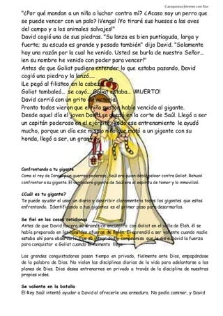 Catequistas Jóvenes con Xto 
"¿Por qué mandan a un niño a luchar contra mí? ¿Acaso soy un perro que 
se puede vencer con un palo? ¡Venga! ¡Yo tiraré sus huesos a las aves 
del campo y a los animales salvajes!" 
David cogió una de sus piedras. "Su lanza es bien puntiaguda, larga y 
fuerte; su escudo es grande y pesado también" dijo David. "Solamente 
hay una razón por la cual he venido. Usted se burla de nuestro Señor... 
¡en su nombre he venido con poder para vencer!" 
Antes de que Goliat pudiera entender lo que estaba pasando, David 
cogió una piedra y la lanzó..... 
¡Le pegó al filisteo en la cabeza! 
Goliat tambaleó... se cayó... Goliat estaba... ¡MUERTO! 
David corrió con un grito de victoria. 
Pronto todos vieron que el niño pastor había vencido al gigante. 
Desde aquel día el joven David se quedó en la corte de Saúl. Llegó a ser 
un capitán poderoso en el ejército. Todo ese entrenamiento le ayudó 
mucho, porque un día ese mismo niño que mató a un gigante con su 
honda, llegó a ser, un gran rey. 
Confrontando a tu gigante 
Como el rey de Israel y un guerreo poderoso, Saúl era quien debía pelear contra Goliat. Rehusó 
confrontar a su gigante. El verdadero gigante de Saúl era el espíritu de temor y lo inmovilizó. 
¿Cuál es tu gigante? 
Te puede ayudar el usar un diario y describir claramente a todos los gigantes que estas 
enfrentando. Identificando a tus gigantes es el primer paso para desarmarlos. 
Se fiel en las cosas cotidianas 
Antes de que David tuviera su dramático encuentro con Goliat en el valle de Elah, él se 
había preparado en las humildes afueras de Belén. El aprendió a ser valiente cuando nadie 
estaba ahí para observarlo. Fue su integridad y compromiso que le dio a David la fuerza 
para conquistar a Goliat cuando el momento llego. 
Los grandes conquistadores pasan tiempo en privado, fielmente ante Dios, empapándose 
de la palabra de Dios. No violan las disciplinas diarias de la vida para adelantarse a los 
planes de Dios. Dios desea entrenarnos en privado a través de la disciplina de nuestras 
propias vidas. 
Se valiente en la batalla 
El Rey Saúl intentó ayudar a David al ofrecerle una armadura. No podía caminar, y David 
 