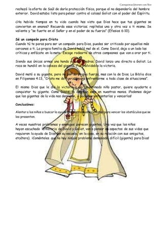 Catequistas Jóvenes con Xto 
rechazó la oferta de Saúl de darle protección física, porque el no dependería del hombre 
exterior. David estaba listo para pelear contra el colosal Goliat con el poder del Espíritu. 
¿Ha habido tiempos en tu vida cuando has visto que Dios hace que tus gigantes se 
conviertan en enanos? Recuerda esas victorias; repítelas una y otra vez a ti mismo. Se 
valiente y “se fuerte en el Señor y en el poder de su fuerza” (Efesios 6:10). 
Sé un campeón para Cristo 
Cuando tú te paras para ser un campeón para Dios, puedes ser criticado por aquellos más 
cercanos a ti. La propia familia de David habló mal de el. Como David, deja a un lado las 
críticas y enfócate en la meta. Escoge rodearte de otros campeones que van a orar por ti. 
Siendo sus únicas armas una honda y cinco piedras, David lanzo una directo a Goliat. La 
roca se hundió en la cabeza del gigante. Fue inolvidable la victoria. 
David mató a su gigante, pero no por su propia fuerza, mas con la de Dios. La Biblia dice 
en Filipenses 4:13, “Cristo me da fuerzas para enfrentarme a toda clase de situaciones”. 
El mismo Dios que le dio la victoria a un subestimado niño pastor, quiere ayudarte a 
conquistar tu gigante. Como David, la decisión esta en nuestras manos. ¡Podemos dejar 
que los gigantes de la vida nos derroten, o podemos enfrentarlos y vencerlos! 
Conclusiónes: 
Alentar a los niños a buscar la ayuda de nuestro Padre Celestial para vencer los obstáculos que se 
les presenten. 
A veces nuestros problemas y enemigos parecen gigantes. Una vez que los niños 
hayan escuchado la historia de David y Goliat, van a pensar en aspectos de sus vidas que 
requieren la ayuda de Dios (en su escuela, en la casa, en su relación con sus amiguitos, 
etcétera). ¡Coménteles que no hay ningún problema demasiado difícil (gigante) para Dios! 
 