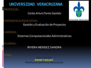 UNIVERSIDAD VERACRUZANA
PROFESOR:
                  Carlos Arturo Torres Gastelu

EXPERIENCIA EDUCATIVA:
             Gestión y Evaluación de Proyectos

CARRERA:
           Sistemas Computacionales Administrativos

ALUMNA:
                  RIVERA MENDEZ SANDRA

TEMA:
                            Mapa Mental:
                          DAVID Y GOLIAT:
                Planificación preliminar del proyecto
 