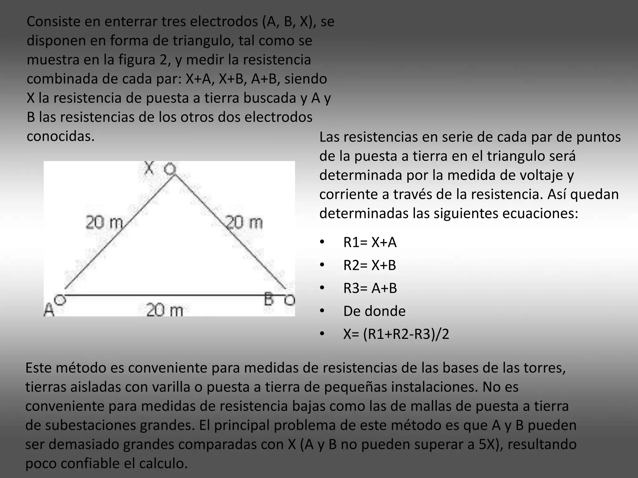 Consiste en enterrar tres electrodos (A, B, X), se
disponen en forma de triangulo, tal como se
muestra en la figura 2, y medir la resistencia
combinada de cada par: X+A, X+B, A+B, siendo
X la resistencia de puesta a tierra buscada y A y
B las resistencias de los otros dos electrodos
conocidas.                                      Las resistencias en serie de cada par de puntos
                                                de la puesta a tierra en el triangulo será
                                                determinada por la medida de voltaje y
                                                corriente a través de la resistencia. Así quedan
                                                determinadas las siguientes ecuaciones:
                                               •   R1= X+A
                                               •   R2= X+B
                                               •   R3= A+B
                                               •   De donde
                                               •   X= (R1+R2-R3)/2

Este método es conveniente para medidas de resistencias de las bases de las torres,
tierras aisladas con varilla o puesta a tierra de pequeñas instalaciones. No es
conveniente para medidas de resistencia bajas como las de mallas de puesta a tierra
de subestaciones grandes. El principal problema de este método es que A y B pueden
ser demasiado grandes comparadas con X (A y B no pueden superar a 5X), resultando
poco confiable el calculo.
 