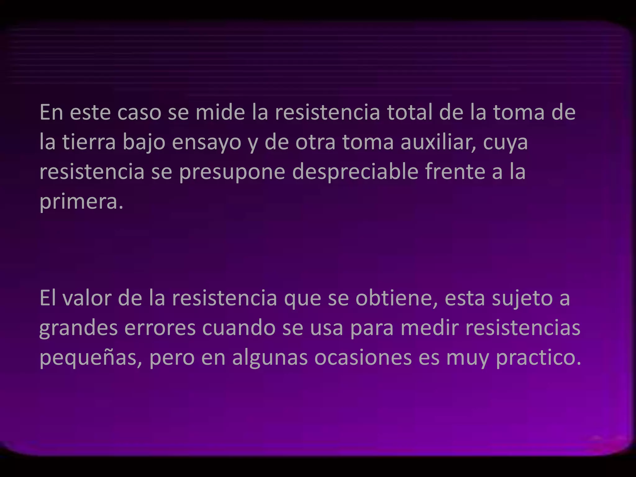 En este caso se mide la resistencia total de la toma de
la tierra bajo ensayo y de otra toma auxiliar, cuya
resistencia se presupone despreciable frente a la
primera.


El valor de la resistencia que se obtiene, esta sujeto a
grandes errores cuando se usa para medir resistencias
pequeñas, pero en algunas ocasiones es muy practico.
 
