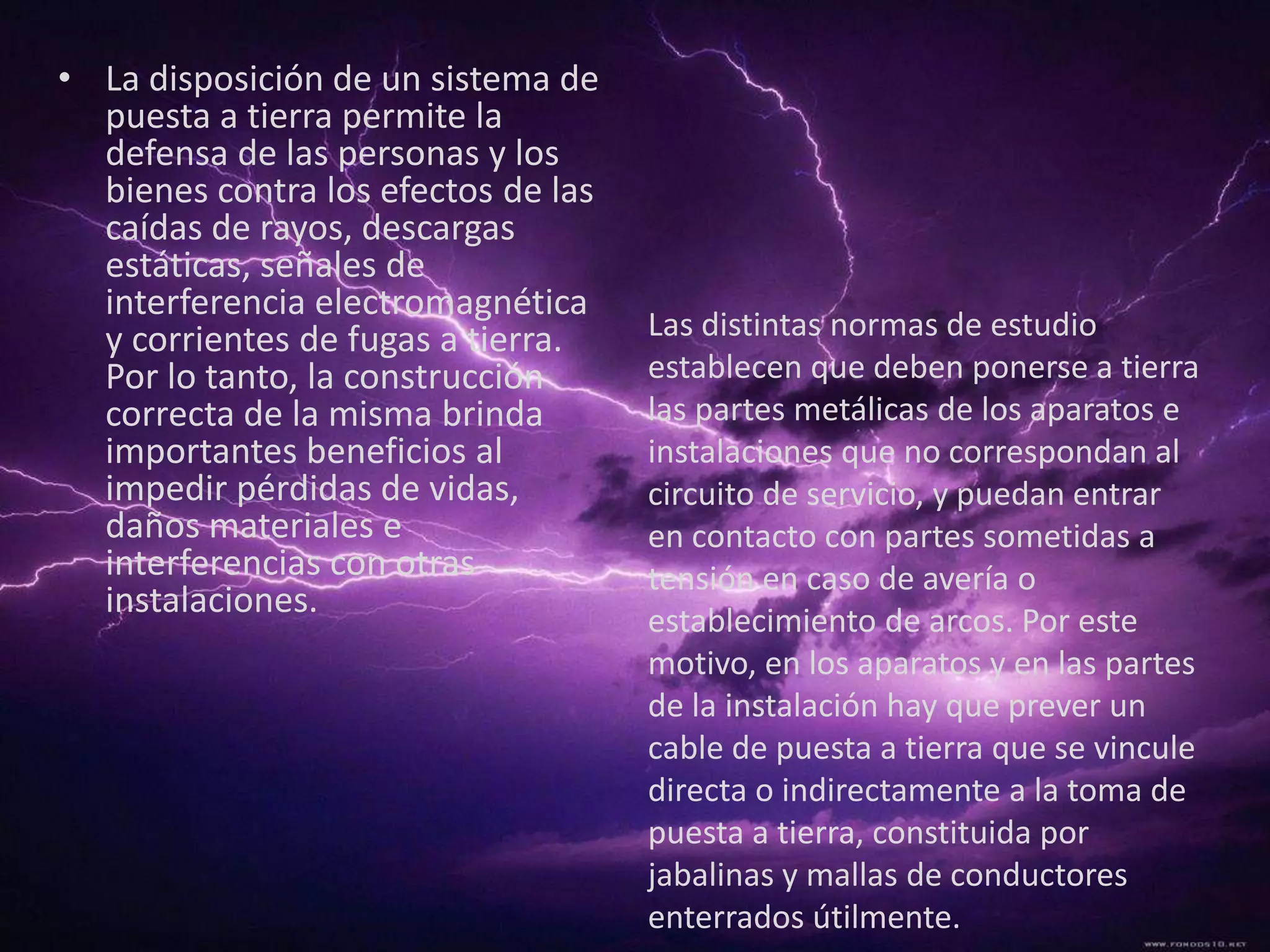 • La disposición de un sistema de
  puesta a tierra permite la
  defensa de las personas y los
  bienes contra los efectos de las
  caídas de rayos, descargas
  estáticas, señales de
  interferencia electromagnética
  y corrientes de fugas a tierra.    Las distintas normas de estudio
  Por lo tanto, la construcción      establecen que deben ponerse a tierra
  correcta de la misma brinda        las partes metálicas de los aparatos e
  importantes beneficios al          instalaciones que no correspondan al
  impedir pérdidas de vidas,         circuito de servicio, y puedan entrar
  daños materiales e                 en contacto con partes sometidas a
  interferencias con otras           tensión en caso de avería o
  instalaciones.
                                     establecimiento de arcos. Por este
                                     motivo, en los aparatos y en las partes
                                     de la instalación hay que prever un
                                     cable de puesta a tierra que se vincule
                                     directa o indirectamente a la toma de
                                     puesta a tierra, constituida por
                                     jabalinas y mallas de conductores
                                     enterrados útilmente.
 