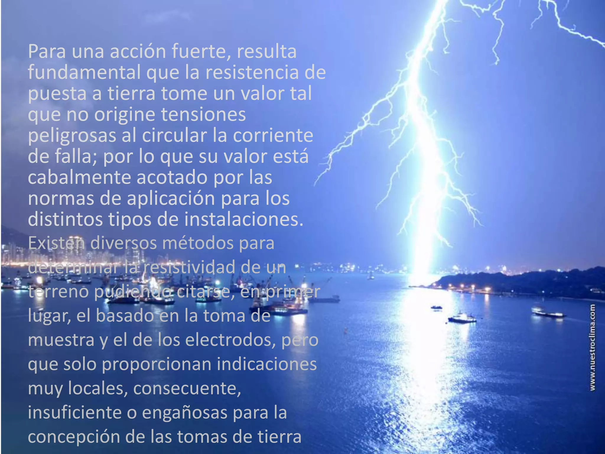Para una acción fuerte, resulta
fundamental que la resistencia de
puesta a tierra tome un valor tal
que no origine tensiones
peligrosas al circular la corriente
de falla; por lo que su valor está
cabalmente acotado por las
normas de aplicación para los
distintos tipos de instalaciones.
Existen diversos métodos para
determinar la resistividad de un
terreno pudiendo citarse, en primer
lugar, el basado en la toma de
muestra y el de los electrodos, pero
que solo proporcionan indicaciones
muy locales, consecuente,
insuficiente o engañosas para la
concepción de las tomas de tierra
 