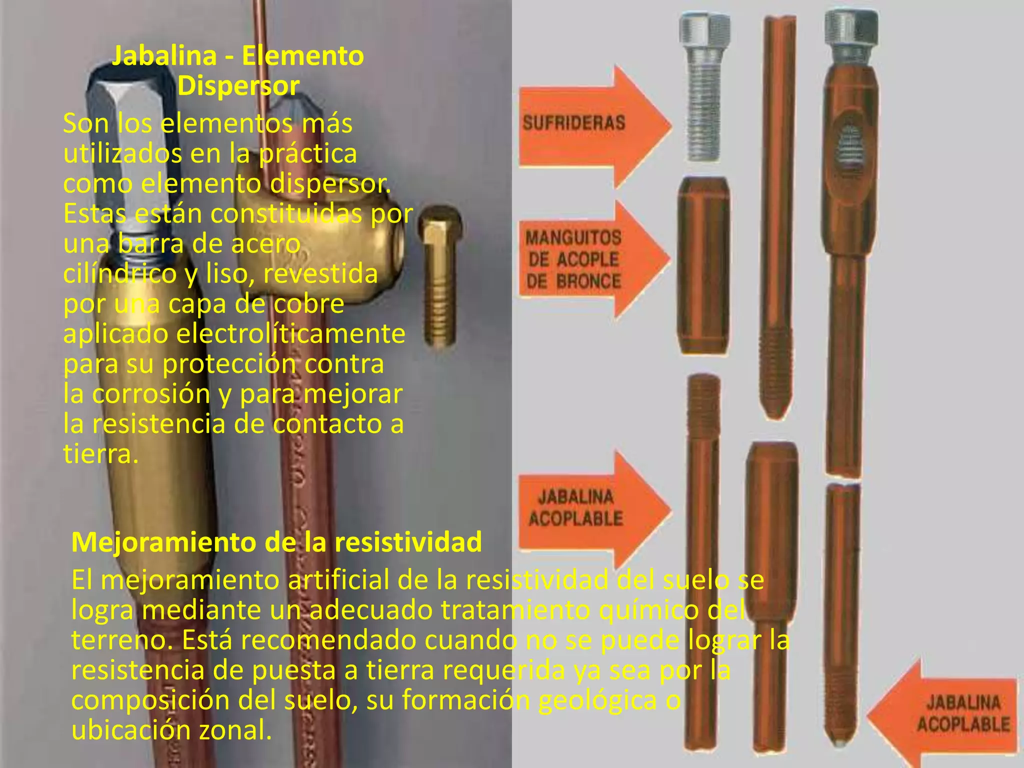 Jabalina - Elemento
          Dispersor
Son los elementos más
utilizados en la práctica
como elemento dispersor.
Estas están constituidas por
una barra de acero
cilíndrico y liso, revestida
por una capa de cobre
aplicado electrolíticamente
para su protección contra
la corrosión y para mejorar
la resistencia de contacto a
tierra.

Mejoramiento de la resistividad
El mejoramiento artificial de la resistividad del suelo se
logra mediante un adecuado tratamiento químico del
terreno. Está recomendado cuando no se puede lograr la
resistencia de puesta a tierra requerida ya sea por la
composición del suelo, su formación geológica o
ubicación zonal.
 