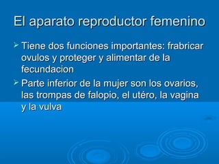 El aparato reproductor femenino
 Tiene dos funciones importantes: frabricar

ovulos y proteger y alimentar de la
fecundacion
 Parte inferior de la mujer son los ovarios,
las trompas de falopio, el utéro, la vagina
y la vulva

 