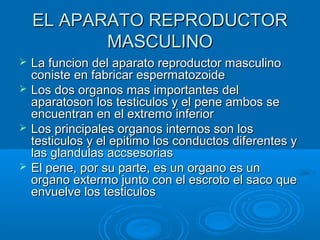 EL APARATO REPRODUCTOR
MASCULINO







La funcion del aparato reproductor masculino
coniste en fabricar espermatozoide
Los dos organos mas importantes del
aparatoson los testiculos y el pene ambos se
encuentran en el extremo inferior
Los principales organos internos son los
testiculos y el epitimo los conductos diferentes y
las glandulas accsesorias
El pene, por su parte, es un organo es un
organo extermo junto con el escroto el saco que
envuelve los testiculos

 