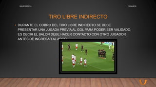 TIRO LIBRE INDIRECTO
• DURANTE EL COBRO DEL TIRO LIBRE INDIRECTO SE DEBE
PRESENTAR UNA JUGADA PREVIA AL GOL PARA PODER SER VALIDADO,
ES DECIR EL BALON DEBE HACER CONTACTO CON OTRO JUGADOR
ANTES DE INGRESAR AL ARCO.
13/04/2016DAVID ZAPATA
 