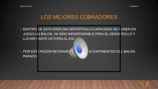 LOS MEJORES COBRADORES
• DENTRO DE ESTA DISIPLINA DEPORTIVA LA CAPACIDAD DE PONER EN
JUEGO UN BALON, HA SIDO INDISPENSABLE PARA EL DESARROLLO Y
LLEVAR HASTA VICTORIA AL EQUIPO.
• POR ESTA RAZON REVISAREMOS CIERTOS EXPONENTES DEL BALON
PARADO.
13/04/2016DAVID ZAPATA
 
