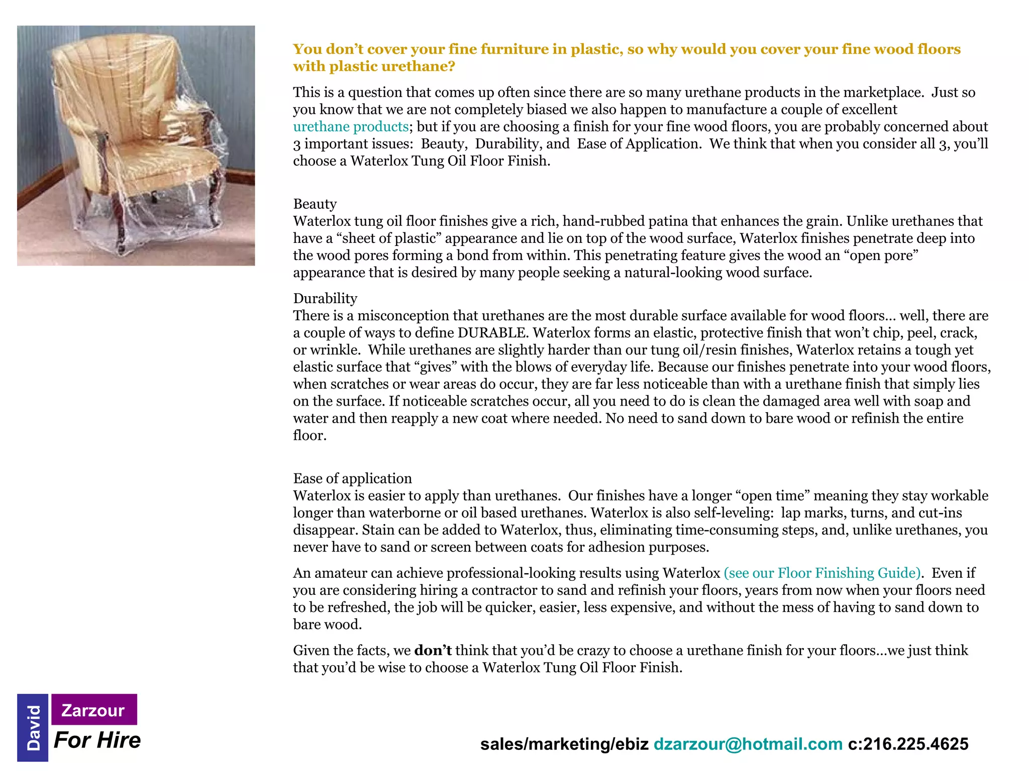 You don’t cover your fine furniture in plastic, so why would you cover your fine wood floors
                   with plastic urethane?
                   This is a question that comes up often since there are so many urethane products in the marketplace. Just so
                   you know that we are not completely biased we also happen to manufacture a couple of excellent
                   urethane products; but if you are choosing a finish for your fine wood floors, you are probably concerned about
                   3 important issues: Beauty, Durability, and Ease of Application. We think that when you consider all 3, you’ll
                   choose a Waterlox Tung Oil Floor Finish.


                   Beauty
                   Waterlox tung oil floor finishes give a rich, hand-rubbed patina that enhances the grain. Unlike urethanes that
                   have a “sheet of plastic” appearance and lie on top of the wood surface, Waterlox finishes penetrate deep into
                   the wood pores forming a bond from within. This penetrating feature gives the wood an “open pore”
                   appearance that is desired by many people seeking a natural-looking wood surface.
                   Durability
                   There is a misconception that urethanes are the most durable surface available for wood floors… well, there are
                   a couple of ways to define DURABLE. Waterlox forms an elastic, protective finish that won’t chip, peel, crack,
                   or wrinkle. While urethanes are slightly harder than our tung oil/resin finishes, Waterlox retains a tough yet
                   elastic surface that “gives” with the blows of everyday life. Because our finishes penetrate into your wood floors,
                   when scratches or wear areas do occur, they are far less noticeable than with a urethane finish that simply lies
                   on the surface. If noticeable scratches occur, all you need to do is clean the damaged area well with soap and
                   water and then reapply a new coat where needed. No need to sand down to bare wood or refinish the entire
                   floor.


                   Ease of application
                   Waterlox is easier to apply than urethanes. Our finishes have a longer “open time” meaning they stay workable
                   longer than waterborne or oil based urethanes. Waterlox is also self-leveling: lap marks, turns, and cut-ins
                   disappear. Stain can be added to Waterlox, thus, eliminating time-consuming steps, and, unlike urethanes, you
                   never have to sand or screen between coats for adhesion purposes.
                   An amateur can achieve professional-looking results using Waterlox (see our Floor Finishing Guide). Even if
                   you are considering hiring a contractor to sand and refinish your floors, years from now when your floors need
                   to be refreshed, the job will be quicker, easier, less expensive, and without the mess of having to sand down to
                   bare wood.
                   Given the facts, we don’t think that you’d be crazy to choose a urethane finish for your floors…we just think
                   that you’d be wise to choose a Waterlox Tung Oil Floor Finish.


        Zarzour     
David




        For Hire                                 sales/marketing/ebiz dzarzour@hotmail.com c:216.225.4625
 