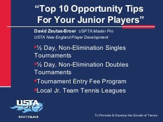 “Top 10 Opportunity Tips
For Your Junior Players”
David Zeutas-Broer USPTA Master Pro
USTA New England Player Development

½ Day, Non-Elimination Singles
Tournaments
½ Day, Non-Elimination Doubles
Tournaments
Tournament Entry Fee Program
Local Jr. Team Tennis Leagues


To Promote & Develop the Growth of Tennis

 