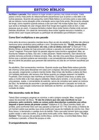 ESTUDO BÍBLICO
facilitam o pecado. Davi estava no lugar errado e pensou nas coisas erradas. Cada
passo o levou mais perto do relacionamento pecaminoso que ia piorar a vida dele e de
outras pessoas. Quando ele perguntou sobre Bate-Seba e a convidou para a casa dele,
ele se colocou numa situação onde a tentação seria mais forte ainda. Ele já sentiu atração
de longe, como resistiria quando estava a sós com ela? Há muitas lições aqui. A pessoa
que sente a tentação de usar drogas deve ficar longe dos lugares onde as tem, e das
pessoas que as usam. A pessoa tentada a beber deve evitar bares e festas onde servem
bebidas alcoólicas. Um casal de namorados deve evitar lugares escuros e isolados, e
jamais deve usar roupas sensuais ou participar de atividades que enfatizam o sexo.
Como Davi multiplicou o seu pecado
Uma série de erros e pecados mentais levou Davi ao ato de adultério. A Bíblia não oferece
nenhuma cena romântica para justificar o erro. Simplesmente diz: "Então, enviou Davi
mensageiros que a trouxessem; ela veio, e ele se deitou com ela" (2 Samuel 11:4).
Muitos filmes e novelas de hoje procuram colocar o pecado no contexto de romantismo e
"amor" inegável. Procuram fazer do pecado alguma coisa bonita e agradável. Mas, as
Escrituras relatam os fatos. Ela veio, e eles pecaram. Neste momento, Davi deveria ter
sentido remorso profundo e tristeza sincera. Mas, ele não virou para Deus naquela hora.
Achou que o pecado poderia ser escondido, e as conseqüências evitadas. Foi o começo
de uma série de pecados que parecem tão estranhos na vida de um homem escolhido por
Deus.
Ao adultério, Davi acrescentou mentiras. Quando soube que Bate-Seba estava grávida,
ele chamou Urias para descansar em casa com a esposa. Ele achou possível esconder
seu pecado, enganando o próprio marido traído. Mas Urias não facilitou o plano de Davi.
Um soldado dedicado, ele recusou tirar férias quando os colegas estavam na batalha.
Frustrado, Davi avançou das mentiras ao homicídio. O próprio Urias levou a carta que
selou a morte dele e de mais alguns soldados. Neste plano sinistro, o rei envolveu mais
uma pessoa. Joabe, o comandante do exército, serviu de cúmplice sem saber os motivos
de Davi. As tentativas de esconder o pecado geralmente levam o pecador ao fundo do
poço. Davi, cujo coração costumava ser dedicado ao Senhor, se entregou ao pecado e à
vontade do diabo.
Não escondeu nada de Deus
Talvez Davi conseguiu enganar os vizinhos, e até o próprio coração. Mas, ninguém é
capaz de esconder de Deus. "E não há criatura que não seja manifesta na sua
presença; pelo contrário, todas as coisas estão descobertas e patentes aos olhos
daquele a quem temos de prestar contas" (Hebreus 4:13). Deus mandou Natã, um
profeta, para confrontar Davi com seu pecado (2 Samuel 12:1-14). Ele contou a história de
um homem pobre que perdeu sua única ovelha por causa da maldade do vizinho rico. Davi
ficou bravo, e demandou o castigo duro do ladrão. Falou que este homem teria que pagar
quatro vezes o valor da ovelha, e que seria morto pelo crime. Natã disse a Davi: "Tu és o
homem." Ele o acusou de pecados contra Deus, contra Urias, e contra Bate-Seba. Davi
confessou o pecado, e Deus lhe poupou a vida.
O arrependimento sincero
 