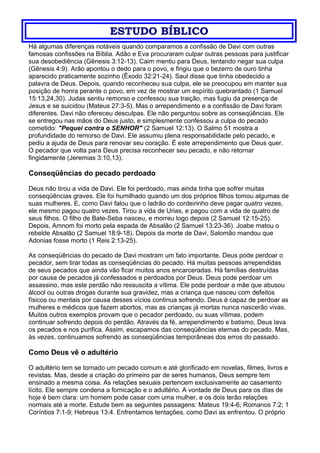 ESTUDO BÍBLICO
Há algumas diferenças notáveis quando comparamos a confissão de Davi com outras
famosas confissões na Bíblia. Adão e Eva procuraram culpar outras pessoas para justificar
sua desobediência (Gênesis 3:12-13). Caim mentiu para Deus, tentando negar sua culpa
(Gênesis 4:9). Arão apontou o dedo para o povo, e fingiu que o bezerro de ouro tinha
aparecido praticamente sozinho (Êxodo 32:21-24). Saul disse que tinha obedecido a
palavra de Deus. Depois, quando reconheceu sua culpa, ele se preocupou em manter sua
posição de honra perante o povo, em vez de mostrar um espírito quebrantado (1 Samuel
15:13,24,30). Judas sentiu remorso e confessou sua traição, mas fugiu da presença de
Jesus e se suicidou (Mateus 27:3-5). Mas o arrependimento e a confissão de Davi foram
diferentes. Davi não ofereceu desculpas. Ele não perguntou sobre as conseqüências. Ele
se entregou nas mãos do Deus justo, e simplesmente confessou a culpa do pecado
cometido: "Pequei contra o SENHOR" (2 Samuel 12:13). O Salmo 51 mostra a
profundidade do remorso de Davi. Ele assumiu plena responsabilidade pelo pecado, e
pediu a ajuda de Deus para renovar seu coração. É este arrependimento que Deus quer.
O pecador que volta para Deus precisa reconhecer seu pecado, e não retornar
fingidamente (Jeremias 3:10,13).
Conseqüências do pecado perdoado
Deus não tirou a vida de Davi. Ele foi perdoado, mas ainda tinha que sofrer muitas
conseqüências graves. Ele foi humilhado quando um dos próprios filhos tomou algumas de
suas mulheres. E, como Davi falou que o ladrão do cordeirinho deve pagar quatro vezes,
ele mesmo pagou quatro vezes. Tirou a vida de Urias, e pagou com a vida de quatro de
seus filhos. O filho de Bate-Seba nasceu, e morreu logo depois (2 Samuel 12:15-25).
Depois, Amnom foi morto pela espada de Absalão (2 Samuel 13:23-36). Joabe matou o
rebelde Absalão (2 Samuel 18:9-18). Depois da morte de Davi, Salomão mandou que
Adonias fosse morto (1 Reis 2:13-25).
As conseqüências do pecado de Davi mostram um fato importante. Deus pode perdoar o
pecador, sem tirar todas as conseqüências do pecado. Há muitas pessoas arrependidas
de seus pecados que ainda vão ficar muitos anos encarceradas. Há famílias destruídas
por causa de pecados já confessados e perdoados por Deus. Deus pode perdoar um
assassino, mas este perdão não ressuscita a vítima. Ele pode perdoar a mãe que abusou
álcool ou outras drogas durante sua gravidez, mas a criança que nasceu com defeitos
físicos ou mentais por causa desses vícios continua sofrendo. Deus é capaz de perdoar as
mulheres e médicos que fazem abortos, mas as crianças já mortas nunca nascerão vivas.
Muitos outros exemplos provam que o pecador perdoado, ou suas vítimas, podem
continuar sofrendo depois do perdão. Através da fé, arrependimento e batismo, Deus lava
os pecados e nos purifica. Assim, escapamos das conseqüências eternas do pecado. Mas,
às vezes, continuamos sofrendo as conseqüências temporâneas dos erros do passado.
Como Deus vê o adultério
O adultério tem se tornado um pecado comum e até glorificado em novelas, filmes, livros e
revistas. Mas, desde a criação do primeiro par de seres humanos, Deus sempre tem
ensinado a mesma coisa. As relações sexuais pertencem exclusivamente ao casamento
lícito. Ele sempre condena a fornicação e o adultério. A vontade de Deus para os dias de
hoje é bem clara: um homem pode casar com uma mulher, e os dois terão relações
normais até a morte. Estude bem as seguintes passagens: Mateus 19:4-6; Romanos 7:2; 1
Coríntios 7:1-9; Hebreus 13:4. Enfrentamos tentações, como Davi as enfrentou. O próprio
 