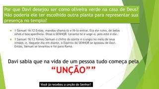 Por que Davi desejou ser como oliveira verde na casa de Deus?
Não poderia ele ter escolhido outra planta para representar sua
presença no templo?
 1 Samuel 16:12 Então, mandou chamá-lo e fê-lo entrar. Era ele ruivo, de belos
olhos e boa aparência. Disse o SENHOR: Levanta-te e unge-o, pois este é ele.
 1 Samuel 16:13 Tomou Samuel o chifre do azeite e o ungiu no meio de seus
irmãos; e, daquele dia em diante, o Espírito do SENHOR se apossou de Davi.
Então, Samuel se levantou e foi para Ramá.
Davi sabia que na vida de um pessoa tudo começa pela
“UNÇÃO””
Você já recebeu a unção do Senhor?
 