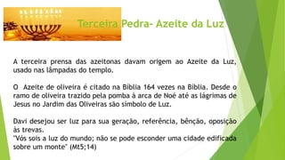 Terceira Pedra- Azeite da Luz
A terceira prensa das azeitonas davam origem ao Azeite da Luz,
usado nas lâmpadas do templo.
O Azeite de oliveira é citado na Bíblia 164 vezes na Bíblia. Desde o
ramo de oliveira trazido pela pomba à arca de Noé até as lágrimas de
Jesus no Jardim das Oliveiras são símbolo de Luz.
Davi desejou ser luz para sua geração, referência, bênção, oposição
às trevas.
"Vós sois a luz do mundo; não se pode esconder uma cidade edificada
sobre um monte" (Mt5;14)
 
