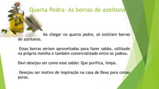 Quarta Pedra- As borras de azeitona
Ao chegar na quarta pedra, só existiam borras
de azeitonas.
Essas borras seriam aproveitadas para fazer sabão, utilizado
na própria moinha e também comercializado entre os judeus.
Davi desejou ser como esse sabão: Que purifica, limpa.
Desejou ser motivo de inspiração na casa de Deus para coisas
puras.
 