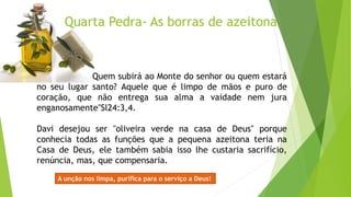Quarta Pedra- As borras de azeitona
Quem subirá ao Monte do senhor ou quem estará
no seu lugar santo? Aquele que é limpo de mãos e puro de
coração, que não entrega sua alma a vaidade nem jura
enganosamente"Sl24:3,4.
Davi desejou ser "oliveira verde na casa de Deus" porque
conhecia todas as funções que a pequena azeitona teria na
Casa de Deus, ele também sabia isso lhe custaria sacrifício,
renúncia, mas, que compensaria.
A unção nos limpa, purifica para o serviço a Deus!
 