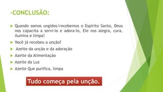 -CONCLUSÃO:
 Quando somos ungidos/recebemos o Espirito Santo, Deus
nos capacita a servi-lo e adora-lo, Ele nos alegra, cura,
ilumina e limpa!
 Você já recebeu a unção?
 Azeite da unção e da adoração
 Azeite da Alimentação
 Azeite da Luz
 Azeite Que purifica, limpa
Tudo começa pela unção.
 