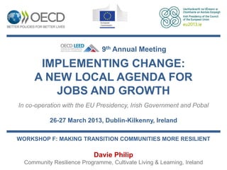 9th Annual Meeting

      IMPLEMENTING CHANGE:
     A NEW LOCAL AGENDA FOR
        JOBS AND GROWTH
In co-operation with the EU Presidency, Irish Government and Pobal

           26-27 March 2013, Dublin-Kilkenny, Ireland

WORKSHOP F: MAKING TRANSITION COMMUNITIES MORE RESILIENT

                            Davie Philip
  Community Resilience Programme, Cultivate Living & Learning, Ireland
 