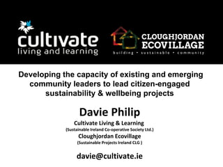 Davie Philip
Cultivate Living & Learning
(Sustainable Ireland Co-operative Society Ltd.)
Cloughjordan Ecovillage
(Sustainable Projects Ireland CLG )
davie@cultivate.ie
Developing the capacity of existing and emerging
community leaders to lead citizen-engaged
sustainability & wellbeing projects
 