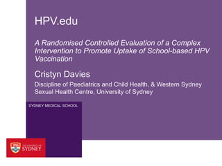 HPV.edu
A Randomised Controlled Evaluation of a Complex
Intervention to Promote Uptake of School-based HPV
Vaccination

Cristyn Davies
Discipline of Paediatrics and Child Health, & Western Sydney
Sexual Health Centre, University of Sydney
SYDNEY MEDICAL SCHOOL

 
