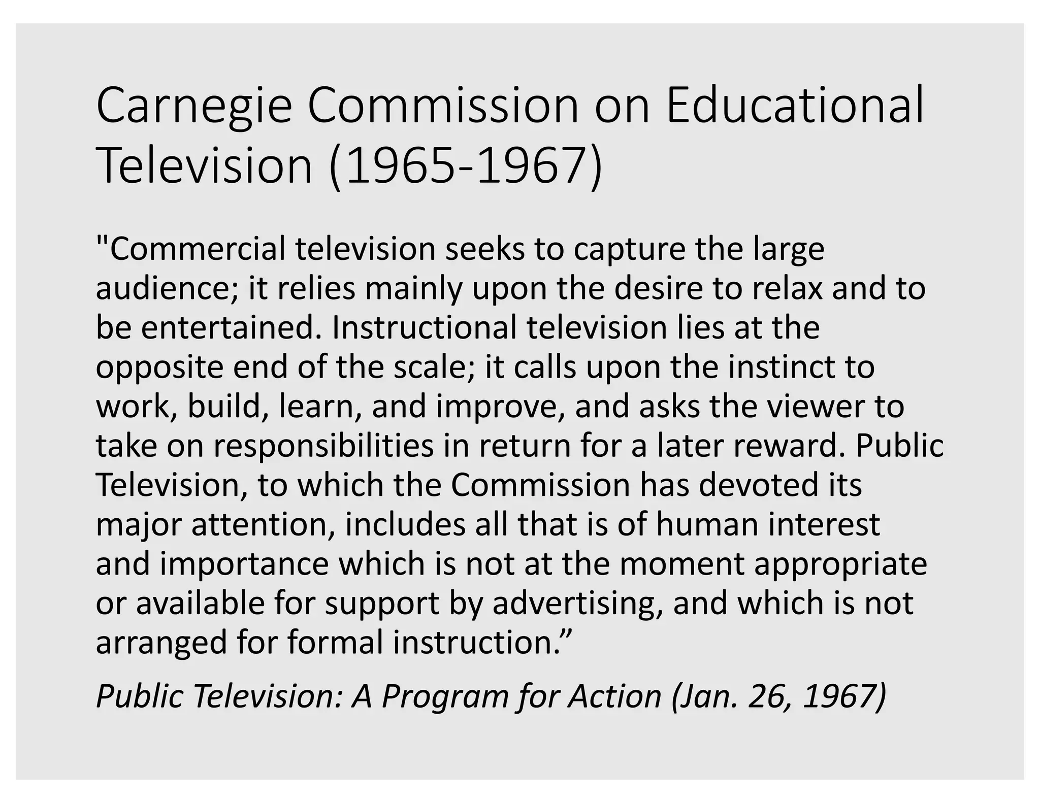Carnegie Commission on Educational
Television (1965-1967)
"Commercial television seeks to capture the large
audience; it relies mainly upon the desire to relax and to
be entertained. Instructional television lies at the
opposite end of the scale; it calls upon the instinct to
work, build, learn, and improve, and asks the viewer to
take on responsibilities in return for a later reward. Public
Television, to which the Commission has devoted its
major attention, includes all that is of human interest
and importance which is not at the moment appropriate
or available for support by advertising, and which is not
arranged for formal instruction.”
Public Television: A Program for Action (Jan. 26, 1967)
 