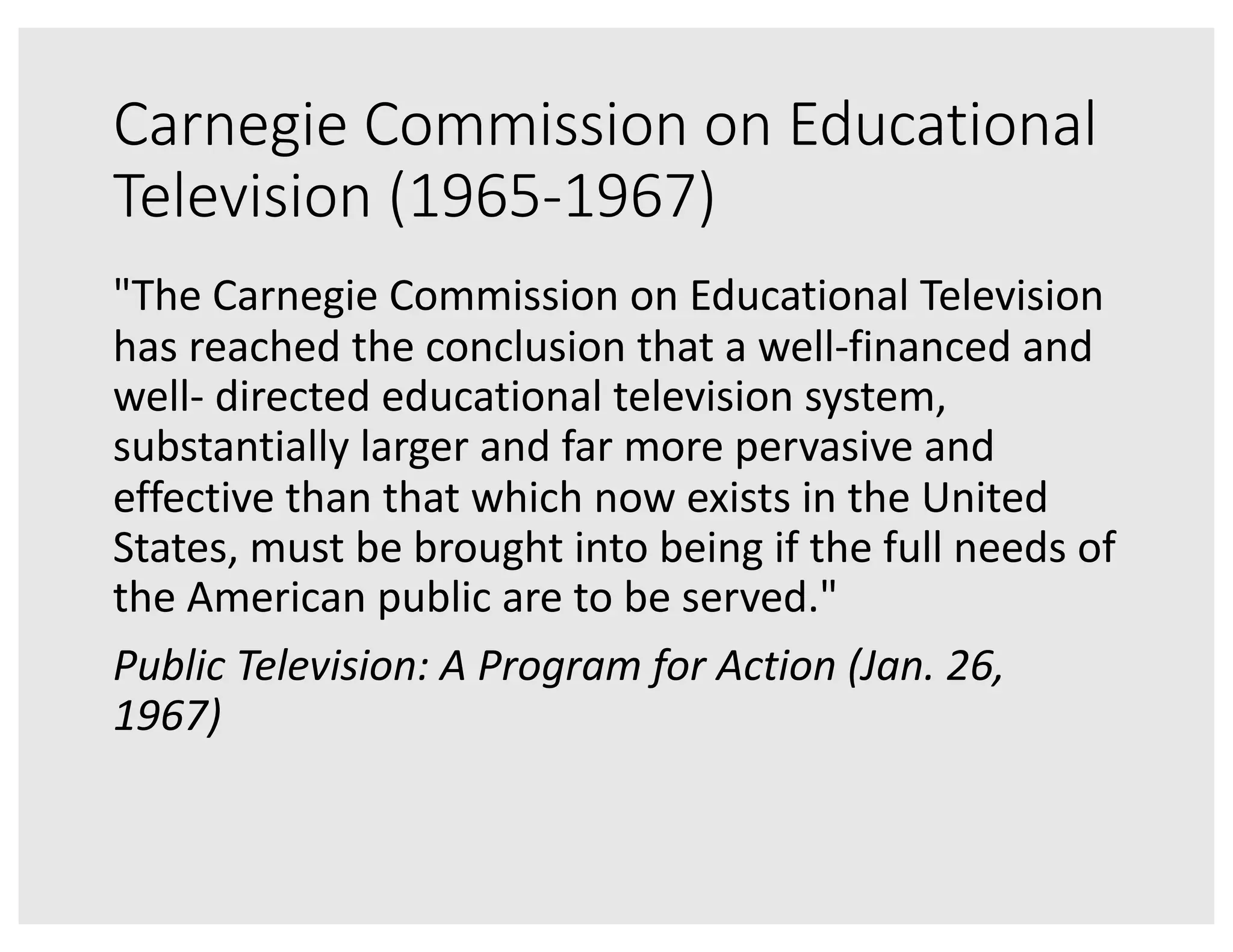 Carnegie Commission on Educational
Television (1965-1967)
"The Carnegie Commission on Educational Television
has reached the conclusion that a well-financed and
well- directed educational television system,
substantially larger and far more pervasive and
effective than that which now exists in the United
States, must be brought into being if the full needs of
the American public are to be served."
Public Television: A Program for Action (Jan. 26,
1967)
 